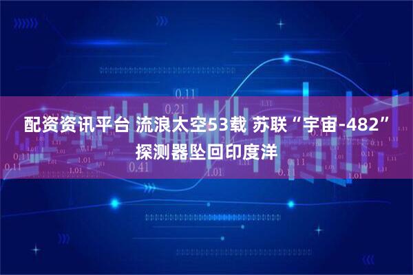 配资资讯平台 流浪太空53载 苏联“宇宙-482”探测器坠回印度洋