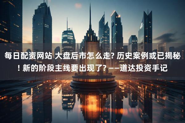 每日配资网站 大盘后市怎么走? 历史案例或已揭秘! 新的阶段主线要出现了? ——道达投资手记