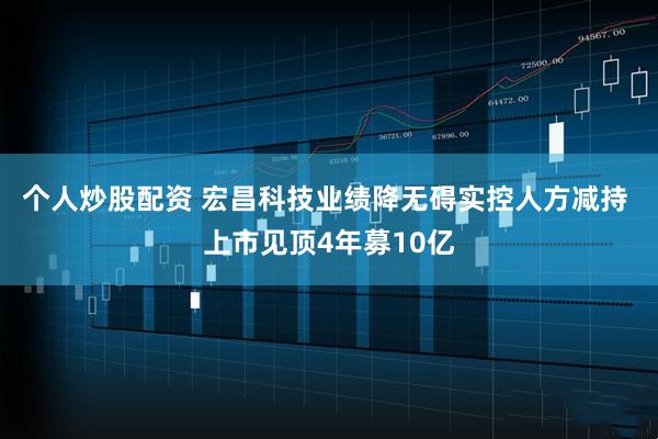 个人炒股配资 宏昌科技业绩降无碍实控人方减持 上市见顶4年募10亿