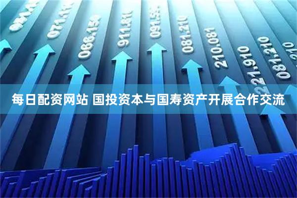 每日配资网站 国投资本与国寿资产开展合作交流