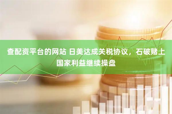 查配资平台的网站 日美达成关税协议，石破赌上国家利益继续操盘