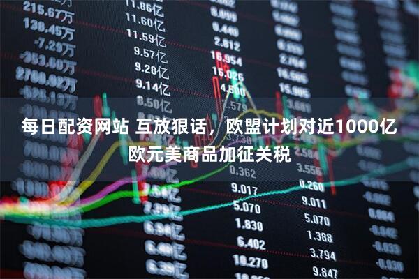 每日配资网站 互放狠话，欧盟计划对近1000亿欧元美商品加征关税