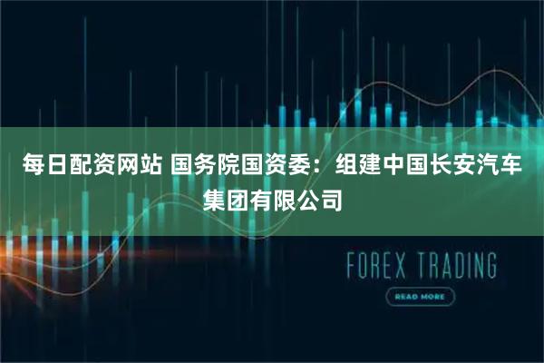 每日配资网站 国务院国资委：组建中国长安汽车集团有限公司