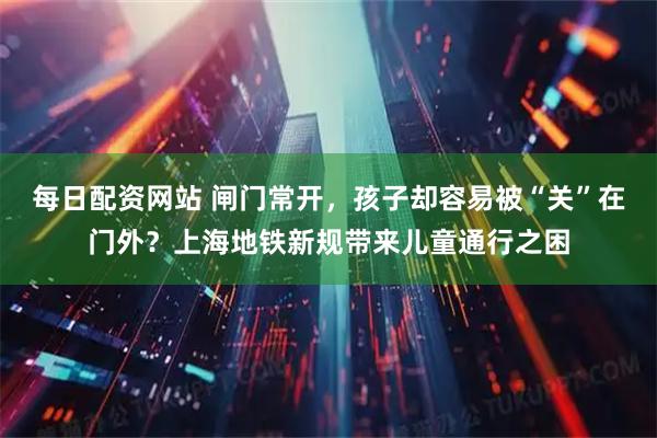 每日配资网站 闸门常开，孩子却容易被“关”在门外？上海地铁新规带来儿童通行之困