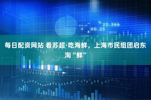 每日配资网站 看苏超·吃海鲜，上海市民组团启东淘“鲜”