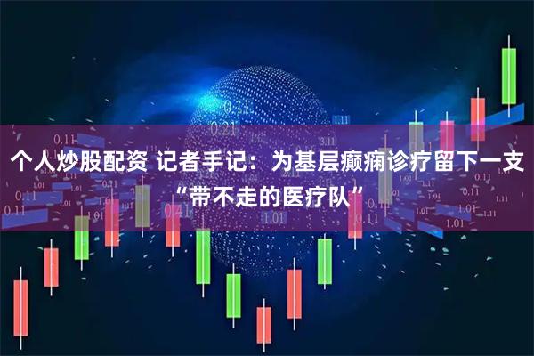 个人炒股配资 记者手记：为基层癫痫诊疗留下一支“带不走的医疗队”