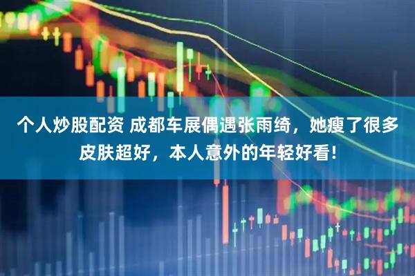 个人炒股配资 成都车展偶遇张雨绮，她瘦了很多皮肤超好，本人意外的年轻好看!