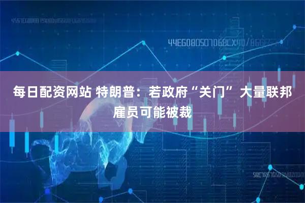 每日配资网站 特朗普:若政府“关门” 大量联邦雇员可能被裁