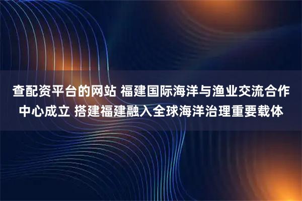 查配资平台的网站 福建国际海洋与渔业交流合作中心成立 搭建福建融入全球海洋治理重要载体