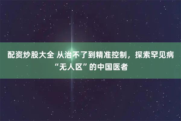 配资炒股大全 从治不了到精准控制，探索罕见病“无人区”的中国医者