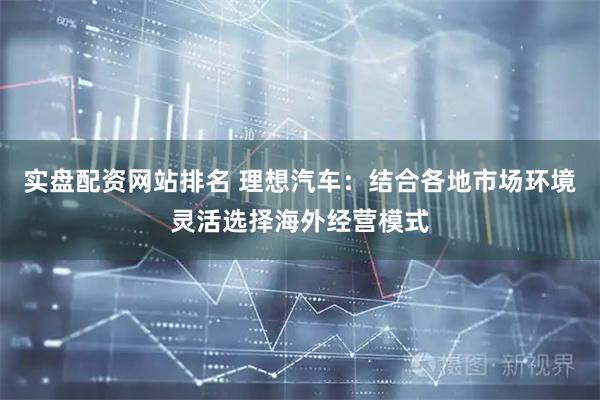 实盘配资网站排名 理想汽车：结合各地市场环境灵活选择海外经营模式