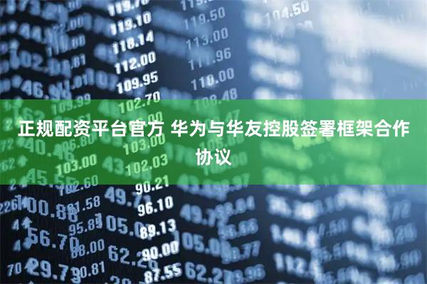正规配资平台官方 华为与华友控股签署框架合作协议