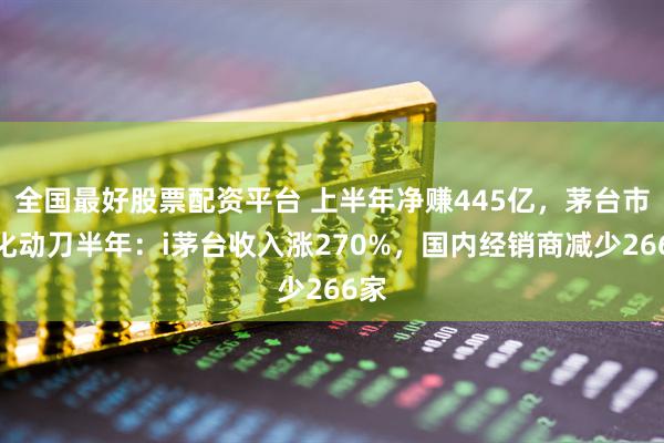全国最好股票配资平台 上半年净赚445亿，茅台市场化动刀半年：i茅台收入涨270%，国内经销商减少266家