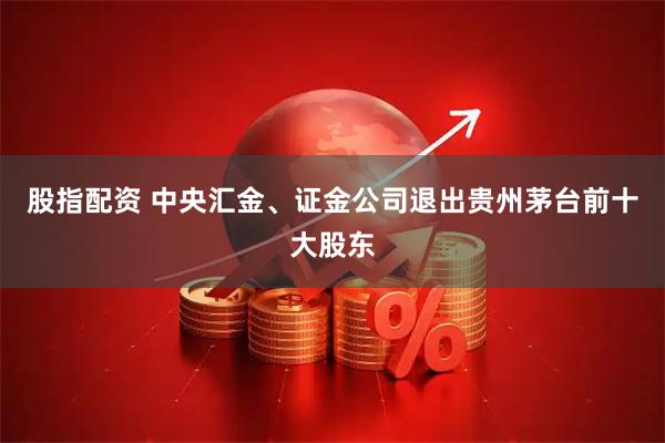 股指配资 中央汇金、证金公司退出贵州茅台前十大股东