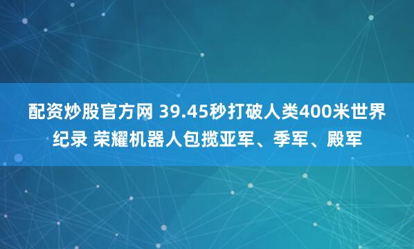 配资炒股官方网 39.45秒打破人类400米世界纪录 荣耀机器人包揽亚军、季军、殿军