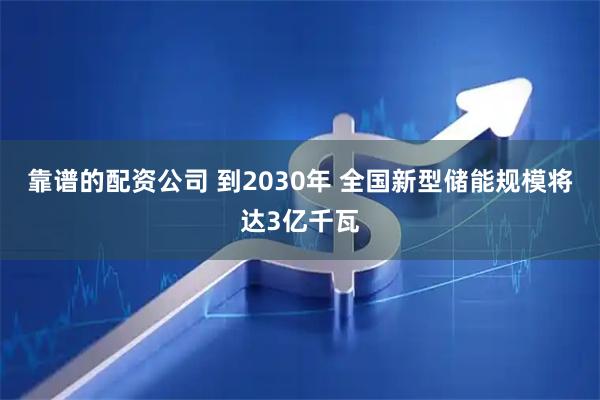 靠谱的配资公司 到2030年 全国新型储能规模将达3亿千瓦
