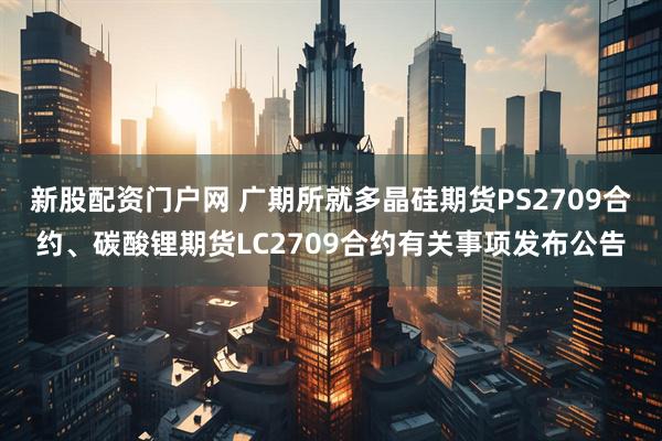新股配资门户网 广期所就多晶硅期货PS2709合约、碳酸锂期货LC2709合约有关事项发布公告