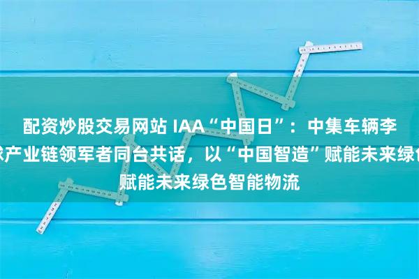 配资炒股交易网站 IAA“中国日”：中集车辆李贵平与全球产业链领军者同台共话，以“中国智造”赋能未来绿色智能物流