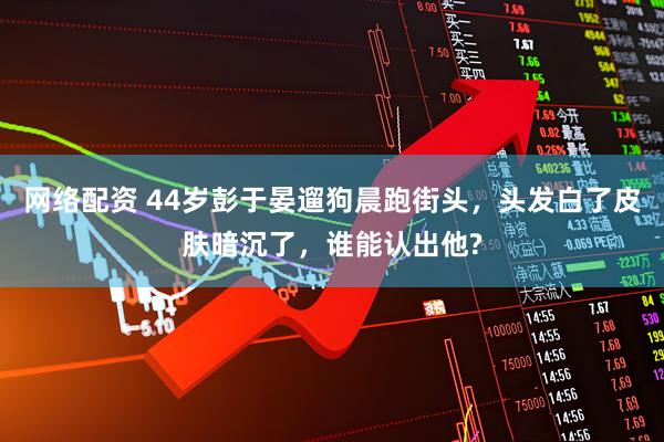 网络配资 44岁彭于晏遛狗晨跑街头，头发白了皮肤暗沉了，谁能认出他?