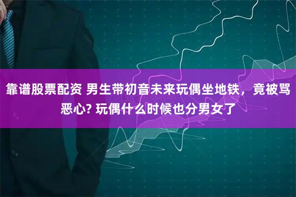 靠谱股票配资 男生带初音未来玩偶坐地铁,竟被骂恶心? 玩偶什么时候也分男女了