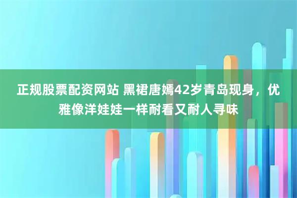 正规股票配资网站 黑裙唐嫣42岁青岛现身，优雅像洋娃娃一样耐看又耐人寻味